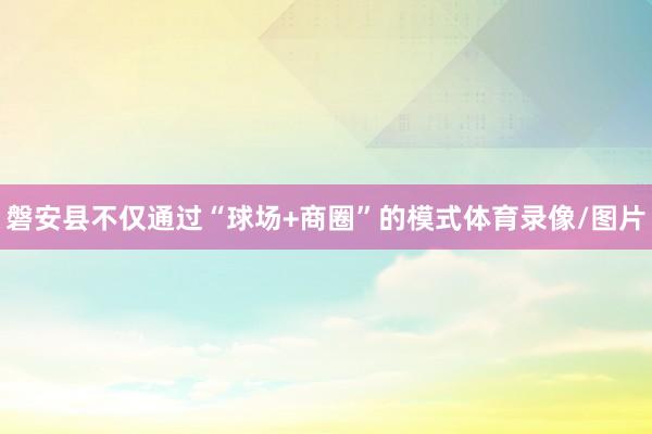 磐安县不仅通过“球场+商圈”的模式体育录像/图片