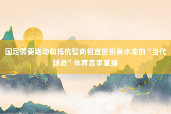 国足需要跑动和抵抗智商相宜世初赛水准的“当代球员”体育赛事直播