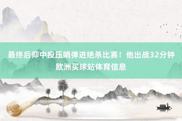 最终后仰中投压哨弹进绝杀比赛！他出战32分钟欧洲买球站体育信息