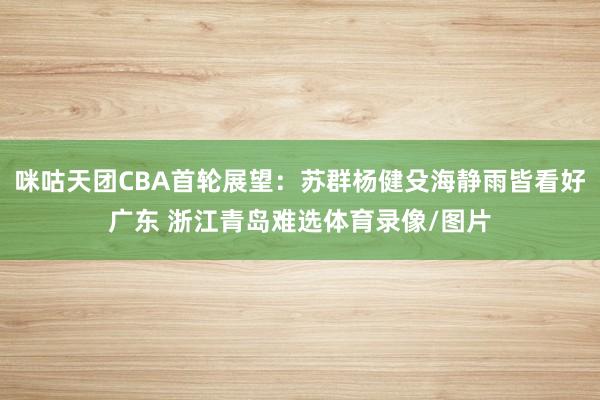 咪咕天团CBA首轮展望：苏群杨健殳海静雨皆看好广东 浙江青岛难选体育录像/图片