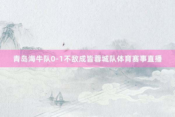 青岛海牛队0-1不敌成皆蓉城队体育赛事直播