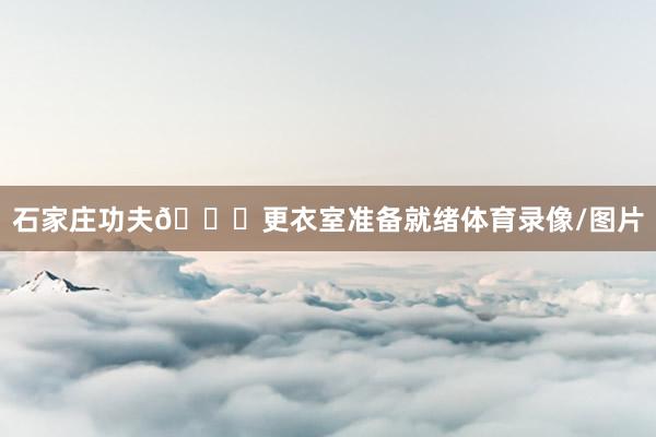 石家庄功夫👀更衣室准备就绪体育录像/图片