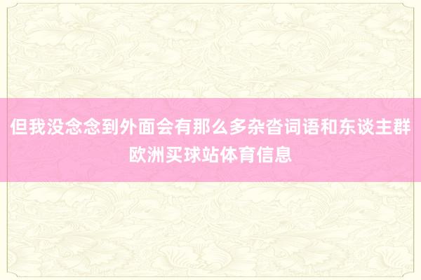 但我没念念到外面会有那么多杂沓词语和东谈主群欧洲买球站体育信息