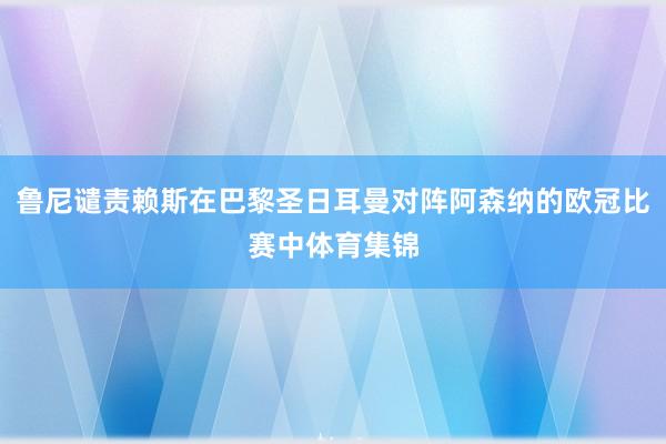 鲁尼谴责赖斯在巴黎圣日耳曼对阵阿森纳的欧冠比赛中体育集锦