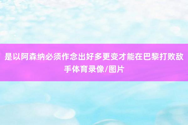 是以阿森纳必须作念出好多更变才能在巴黎打败敌手体育录像/图片