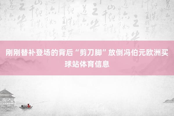 刚刚替补登场的背后“剪刀脚”放倒冯伯元欧洲买球站体育信息