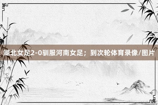 湖北女足2-0驯服河南女足；到次轮体育录像/图片