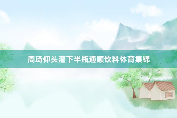 周琦仰头灌下半瓶通顺饮料体育集锦