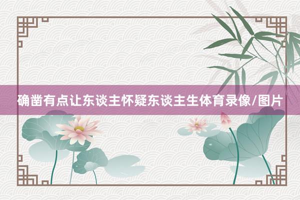 确凿有点让东谈主怀疑东谈主生体育录像/图片