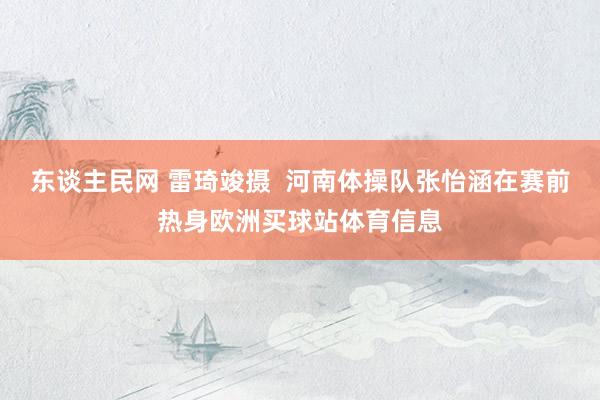 东谈主民网 雷琦竣摄  河南体操队张怡涵在赛前热身欧洲买球站体育信息