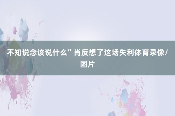 不知说念该说什么”肖反想了这场失利体育录像/图片