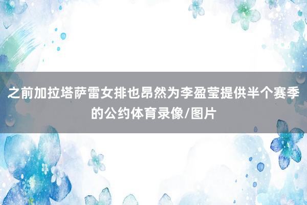 之前加拉塔萨雷女排也昂然为李盈莹提供半个赛季的公约体育录像/图片