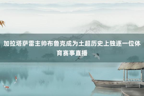 加拉塔萨雷主帅布鲁克成为土超历史上独逐一位体育赛事直播