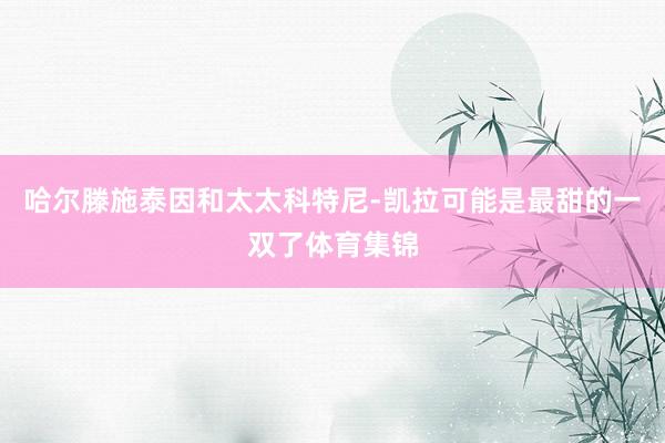 哈尔滕施泰因和太太科特尼-凯拉可能是最甜的一双了体育集锦