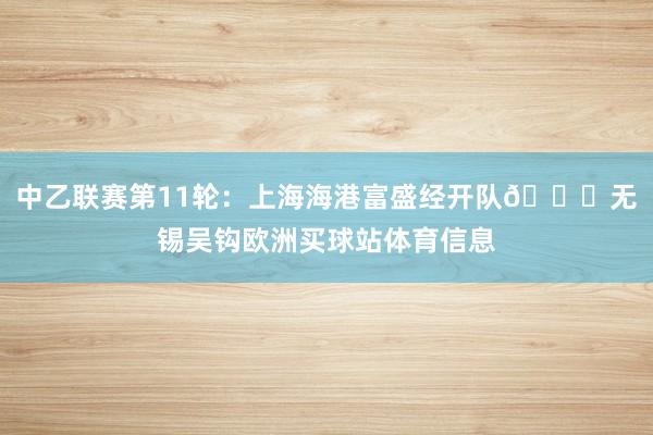 中乙联赛第11轮：上海海港富盛经开队🆚无锡吴钩欧洲买球站体育信息