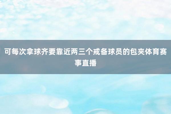 可每次拿球齐要靠近两三个戒备球员的包夹体育赛事直播