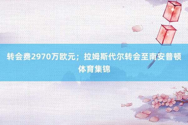 转会费2970万欧元；拉姆斯代尔转会至南安普顿体育集锦