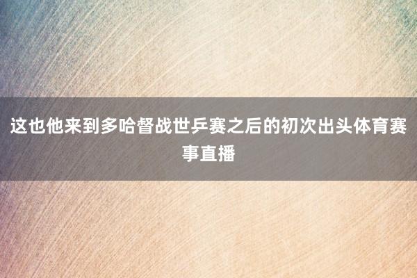 这也他来到多哈督战世乒赛之后的初次出头体育赛事直播