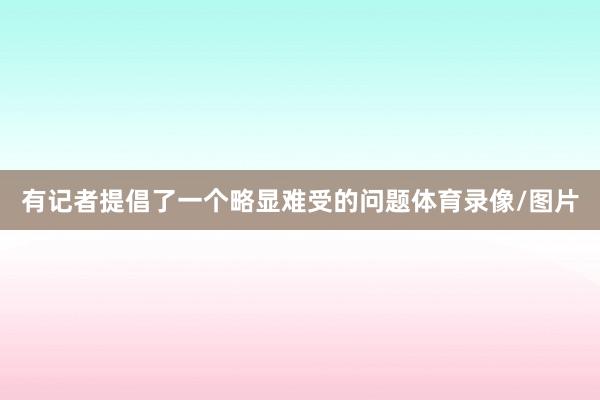 有记者提倡了一个略显难受的问题体育录像/图片