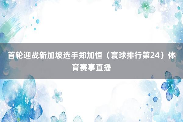 首轮迎战新加坡选手郑加恒（寰球排行第24）体育赛事直播