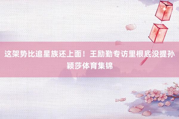 这架势比追星族还上面！王励勤专访里根底没提孙颖莎体育集锦