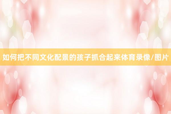 如何把不同文化配景的孩子抓合起来体育录像/图片