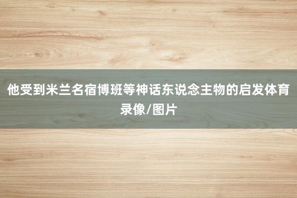 他受到米兰名宿博班等神话东说念主物的启发体育录像/图片