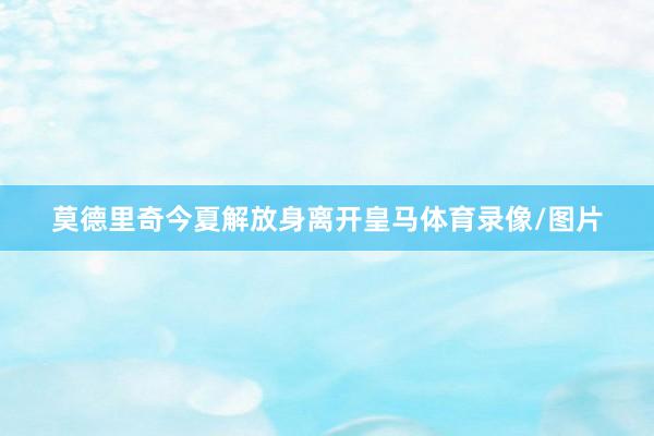 莫德里奇今夏解放身离开皇马体育录像/图片