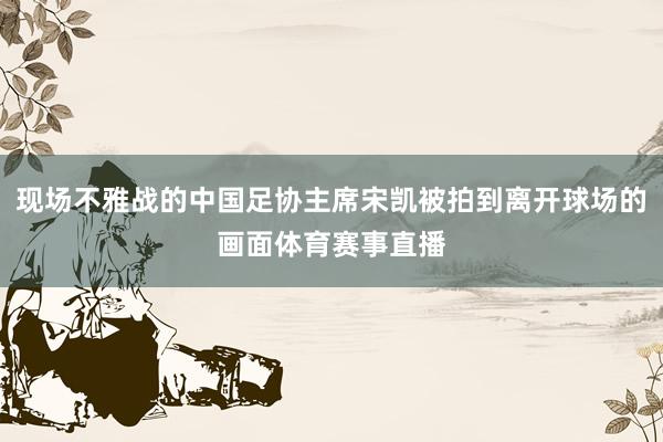 现场不雅战的中国足协主席宋凯被拍到离开球场的画面体育赛事直播