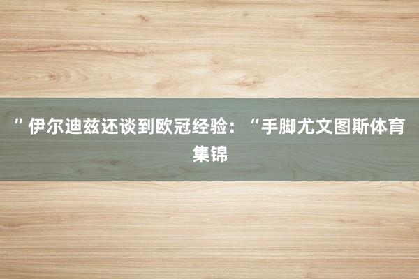 ”伊尔迪兹还谈到欧冠经验：“手脚尤文图斯体育集锦