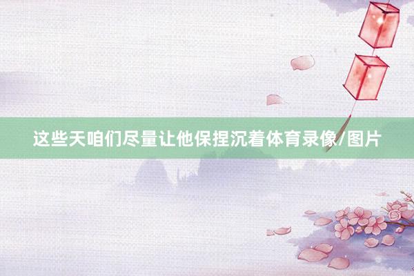 这些天咱们尽量让他保捏沉着体育录像/图片