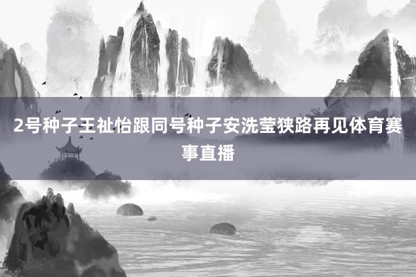 2号种子王祉怡跟同号种子安洗莹狭路再见体育赛事直播