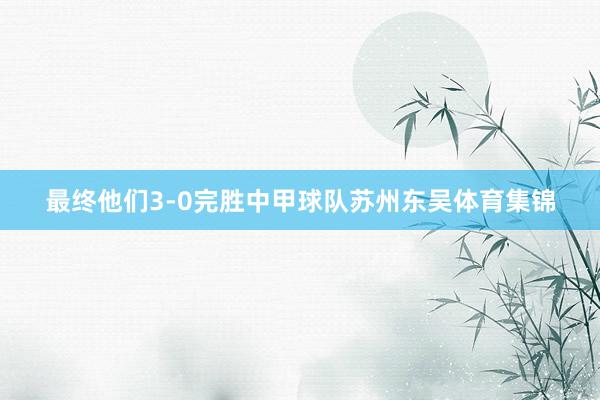 最终他们3-0完胜中甲球队苏州东吴体育集锦