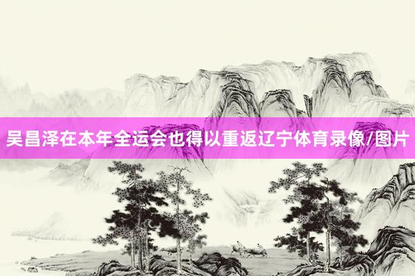 吴昌泽在本年全运会也得以重返辽宁体育录像/图片
