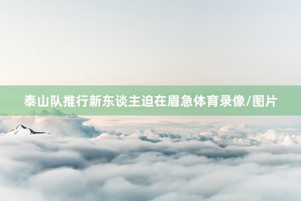 泰山队推行新东谈主迫在眉急体育录像/图片
