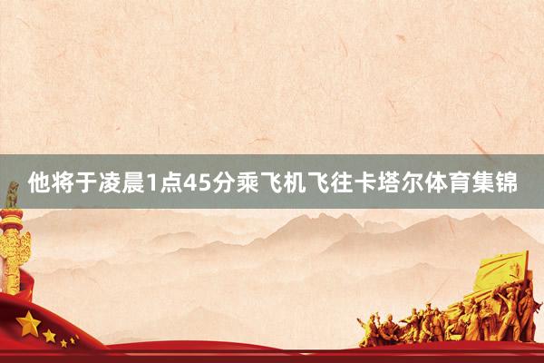 他将于凌晨1点45分乘飞机飞往卡塔尔体育集锦