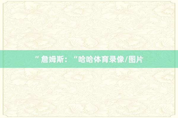 ”　　詹姆斯：“哈哈体育录像/图片