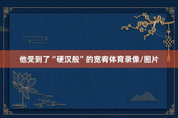 他受到了“硬汉般”的宽宥体育录像/图片