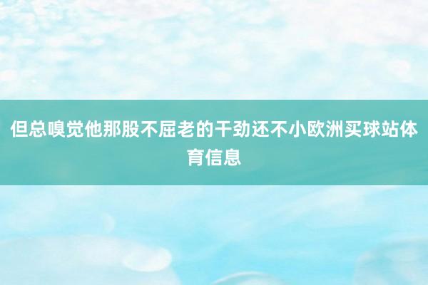 但总嗅觉他那股不屈老的干劲还不小欧洲买球站体育信息