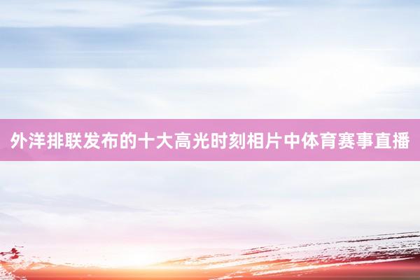 外洋排联发布的十大高光时刻相片中体育赛事直播