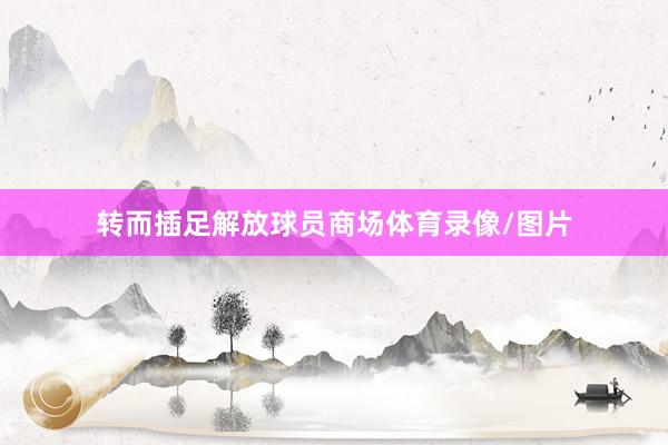 转而插足解放球员商场体育录像/图片