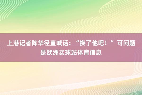 上港记者陈华径直喊话：“换了他吧！” 可问题是欧洲买球站体育信息