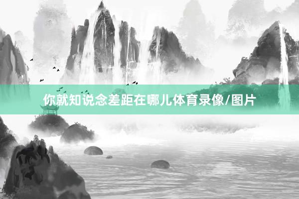 你就知说念差距在哪儿体育录像/图片