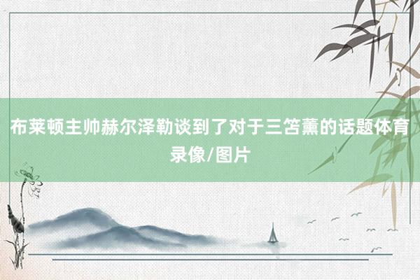 布莱顿主帅赫尔泽勒谈到了对于三笘薰的话题体育录像/图片