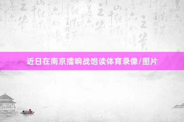 近日在南京擂响战饱读体育录像/图片
