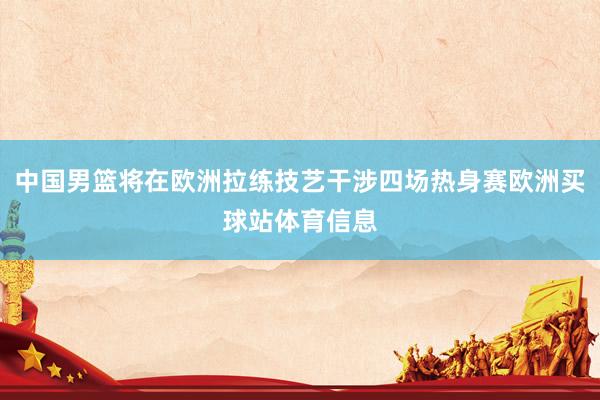 中国男篮将在欧洲拉练技艺干涉四场热身赛欧洲买球站体育信息
