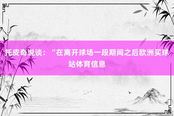 托皮奇说谈：“在离开球场一段期间之后欧洲买球站体育信息