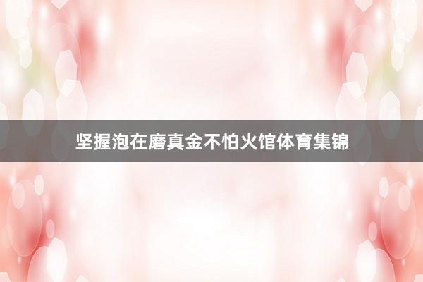 坚握泡在磨真金不怕火馆体育集锦