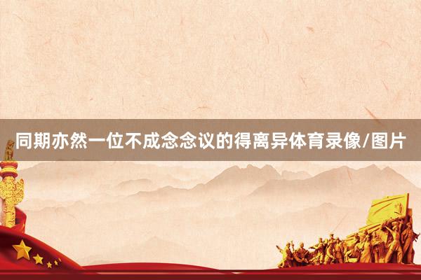 同期亦然一位不成念念议的得离异体育录像/图片