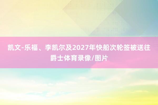 凯文-乐福、李凯尔及2027年快船次轮签被送往爵士体育录像/图片